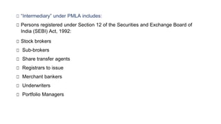 □ “Intermediary” under PMLA includes:
□ Persons registered under Section 12 of the Securities and Exchange Board of
India (SEBI) Act, 1992:
□ Stock brokers
□ Sub-brokers
□ Share transfer agents
□ Registrars to issue
□ Merchant bankers
□ Underwriters
□ Portfolio Managers
 