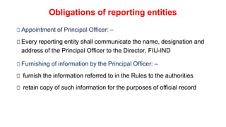 Obligations of reporting entities
□ Appointment of Principal Officer: –
□ Every reporting entity shall communicate the name, designation and
address of the Principal Officer to the Director, FIU-IND
□ Furnishing of information by the Principal Officer: –
□ furnish the information referred to in the Rules to the authorities
□ retain copy of such information for the purposes of official record
 