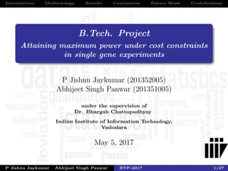 Introduction Methodology Results Conclusions Future Work Contributions
B.Tech. Project
Attaining maximum power under cost constraints
in single gene experiments
P Jishnu Jaykumar (201352005)
Abhijeet Singh Panwar (201351005)
under the supervision of
Dr. Bhargab Chattopadhyay
Indian Institute of Information Technology,
Vadodara
May 5, 2017
P Jishnu Jaykumar Abhijeet Singh Panwar BTP-2017 1/27
 