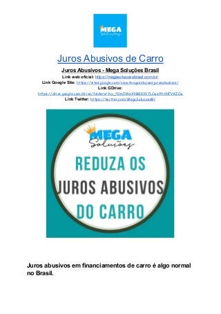 Juros Abusivos de Carro
Juros Abusivos - Mega Soluções Brasil
Link web oficial: ​https://megasolucoesbrasil.com.br/
Link Google Site:​ ​https://sites.google.com/view/megasolucoesjurosabusivos/
Link GDrive:
https://drive.google.com/drive/folders/1vy_fDmIVksXhBGK3V7LCwe9YnNFVKZCw
Link Twitter:​ ​https://twitter.com/MegaSolucoesBr
Juros abusivos em financiamentos de carro é algo normal
no Brasil.
 