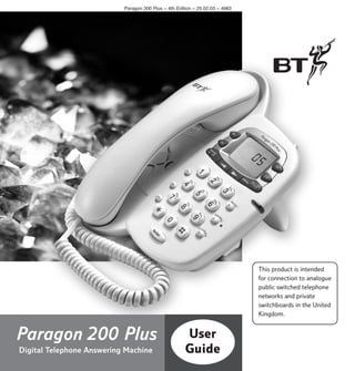 Paragon 200 Plus ~ 4th Edition ~ 25.02.03 ~ 4983

This product is intended
for connection to analogue
public switched telephone
networks and private
switchboards in the United
Kingdom.

Paragon 200 Plus
Digital Telephone Answering Machine

User
Guide

 