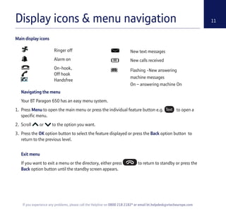 Display icons & menu navigation 11
Navigating the menu
Your BT Paragon 650 has an easy menu system.
1. Press Menu to open the main menu or press the individual feature button e.g. to open a
specific menu.
2. Scroll or to the option you want.
3. Press the OK option button to select the feature displayed or press the Back option button to
return to the previous level.
Exit menu
If you want to exit a menu or the directory, either press to return to standby or press the
Back option button until the standby screen appears.
If you experience any problems, please call the Helpline on 0800 218 2182* or email bt.helpdesk@vtecheurope.com
Ringer off
Alarm on
On-hook,
Off hook
Handsfree
New text messages
New calls received
Flashing -New answering
machine messages
On – answering machine On
Main display icons
 