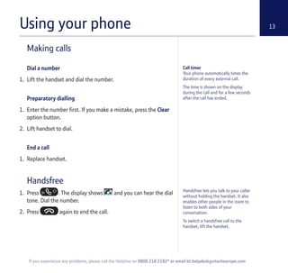 Using your phone 13
Making calls
Dial a number
1. Lift the handset and dial the number.
Preparatory dialling
1. Enter the number first. If you make a mistake, press the Clear
option button.
2. Lift handset to dial.
End a call
1. Replace handset.
Handsfree
1. Press . The display shows and you can hear the dial
tone. Dial the number.
2. Press again to end the call.
Call timer
Your phone automatically times the
duration of every external call.
The time is shown on the display
during the call and for a few seconds
after the call has ended.
If you experience any problems, please call the Helpline on 0800 218 2182* or email bt.helpdesk@vtecheurope.com
Handsfree lets you talk to your caller
without holding the handset. It also
enables other people in the room to
listen to both sides of your
conversation.
To switch a handsfree call to the
handset, lift the handset.
 