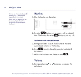 You can use a headset with your BT
Paragon 650. A headset is not
supplied with the product.
When using the headset, you can
switch to using the handsfree
loudspeaker by simply pressing
the button.
Headset
1. Plug the headset into the socket.
2. Press the button twice to answer a call, or get a dial
tone if dialling out. Press the button to end your call.
Switch a call from headset to handset.
1. During a call via the headset, lift the handset. The call is
automatically switched to the handset.
2. Press to switch the call between the headset and
the handset.
3. Replace the handset to end the call or press .
Volume
1. During a call, press or to increase or decrease the
call volume.
14 Using your phone
If you experience any problems, please call the Helpline on 0800 218 2182* or email bt.helpdesk@vtecheurope.com
 