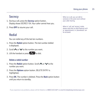 Secrecy
1. During a call, press the Secrecy option button.
Display shows SECRECY ON. Your caller cannot hear you.
2. Press OFF to resume your call.
Redial
You can redial any of the last ten numbers.
1. Press the Redial option button. The last number dialled
is displayed.
2. Scroll or to the number you want.
3. Lift the handset or press to dial.
Delete a redial number
1. Press the Redial option button. Scroll or to the
number you want.
2. Press the Options option button. DELETE ENTRY is
highlighted.
3. Press OK. The number is deleted. Press the Back option button
until you return to standby.
15Using your phone
When on a call, you can talk to
someone in the same room without
your caller hearing.
When in ‘call’ and ‘secrecy’ mode,
please note that no other features such
as ‘appointments’ or ‘phonebook’ can
be accessed.
If you experience any problems, please call the Helpline on 0800 218 2182* or email bt.helpdesk@vtecheurope.com
 
