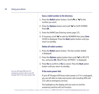 You can still make 999 and 112
emergency services calls on your BT
Paragon 650 if the mains power fails.
Save a redial number to the directory
1. Press the Redial option button. Scroll or to the
number you want.
2. Press the Options button and scroll to SAVE NUMBER.
Press OK.
3. Enter the NAME (see Entering names page 17).
4. If necessary scroll to edit the NUMBER then press Save.
SAVED is displayed. Press the Back option button until you
return to standby.
Delete all redial numbers
1. Press the Redial option button. The last number dialled
is displayed.
2. Press the Options option button then scroll to DELETE
ALL and press OK. DELETE ALL ENTRIES? is displayed.
3. Press Yes to confirm or No to cancel. Press the Back option
button until you return to standby.
If the mains power fails
If your BT Paragon 650 loses mains power or if it is unplugged,
you are still able to make and receive calls including 999 and
112 calls to emergency services.
The backlight on the display will not come on and the
answering machine will not function.
16 Using your phone
If you experience any problems, please call the Helpline on 0800 218 2182* or email bt.helpdesk@vtecheurope.com
 