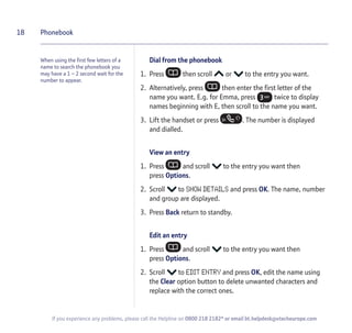When using the first few letters of a
name to search the phonebook you
may have a 1 – 2 second wait for the
number to appear.
Dial from the phonebook
1. Press then scroll or to the entry you want.
2. Alternatively, press then enter the first letter of the
name you want. E.g. for Emma, press twice to display
names beginning with E, then scroll to the name you want.
3. Lift the handset or press . The number is displayed
and dialled.
View an entry
1. Press and scroll to the entry you want then
press Options.
2. Scroll to SHOW DETAILS and press OK. The name, number
and group are displayed.
3. Press Back return to standby.
Edit an entry
1. Press and scroll to the entry you want then
press Options.
2. Scroll to EDIT ENTRY and press OK, edit the name using
the Clear option button to delete unwanted characters and
replace with the correct ones.
18 Phonebook
If you experience any problems, please call the Helpline on 0800 218 2182* or email bt.helpdesk@vtecheurope.com
 
