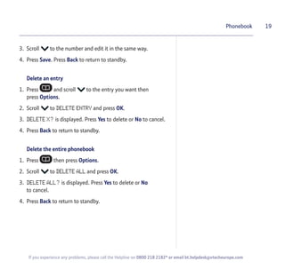 3. Scroll to the number and edit it in the same way.
4. Press Save. Press Back to return to standby.
Delete an entry
1. Press and scroll to the entry you want then
press Options.
2. Scroll to DELETE ENTRY and press OK.
3. DELETE X? is displayed. Press Yes to delete or No to cancel.
4. Press Back to return to standby.
Delete the entire phonebook
1. Press then press Options.
2. Scroll to DELETE ALL and press OK.
3. DELETE ALL? is displayed. Press Yes to delete or No
to cancel.
4. Press Back to return to standby.
19Phonebook
If you experience any problems, please call the Helpline on 0800 218 2182* or email bt.helpdesk@vtecheurope.com
 