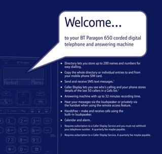 Section
• Directory lets you store up to 200 names and numbers for
easy dialling.
• Copy the whole directory or individual entries to and from
your mobile phone SIM card.
• Send and receive SMS text messages.1
• Caller Display lets you see who’s calling and your phone stores
details of the last 50 callers in a Calls list.2
• Answering machine with up to 32 minutes recording time.
• Hear your messages via the loudspeaker or privately via
the handset when using the remote access feature.
• Handsfree – make and receive calls using the
built-in loudspeaker.
• Calendar and alarm.
1 Requires subscription to a Caller Display Service and you must not withhold
your telephone number. A quarterly fee maybe payable.
2 Requires subscription to a Caller Display Service. A quarterly fee maybe payable.
Welcome…
to your BT Paragon 650 corded digital
telephone and answering machine
 