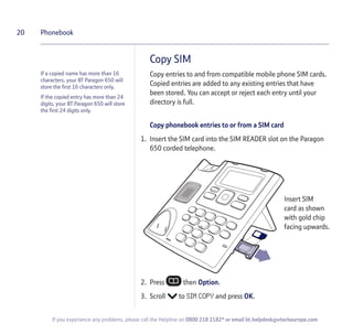If a copied name has more than 16
characters, your BT Paragon 650 will
store the first 16 characters only.
If the copied entry has more than 24
digits, your BT Paragon 650 will store
the first 24 digits only.
Copy SIM
Copy entries to and from compatible mobile phone SIM cards.
Copied entries are added to any existing entries that have
been stored. You can accept or reject each entry until your
directory is full.
Copy phonebook entries to or from a SIM card
1. Insert the SIM card into the SIM READER slot on the Paragon
650 corded telephone.
2. Press then Option.
3. Scroll to SIM COPY and press OK.
20 Phonebook
If you experience any problems, please call the Helpline on 0800 218 2182* or email bt.helpdesk@vtecheurope.com
Insert SIM
card as shown
with gold chip
facing upwards.
 