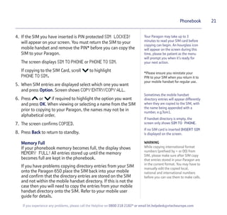 4. If the SIM you have inserted is PIN protected SIM LOCKED!
will appear on your screen. You must return the SIM to your
mobile handset and remove the PIN* before you can copy the
SIM to your Paragon.
The screen displays SIM TO PHONE or PHONE TO SIM.
If copying to the SIM Card, scroll to highlight
PHONE TO SIM.
5. When SIM entries are displayed select which one you want
and press Option. Screen shows COPY ENTRY/COPY ALL.
6. Press or if required to highlight the option you want
and press OK. When viewing or selecting a name from the SIM
prior to copying to your Paragon, the names may not be in
alphabetical order.
7. The screen confirms COPIED.
8. Press Back to return to standby.
Memory Full
If your phonebook memory becomes full, the display shows
MEMORY FULL! All entries stored up until the memory
becomes full are kept in the phonebook.
If you have problems copying directory entries from your SIM
onto the Paragon 650 place the SIM back into your mobile
and confirm that the directory entries are stored on the SIM
and not within the mobile handset directory. If this is not the
case then you will need to copy the entries from your mobile
handset directory onto the SIM. Refer to your mobile user
guide for details.
21Phonebook
Sometimes the mobile handset
directory entries will appear differently
when they are copied to the SIM, with
the name being appended with a
number, e.g.Tom1.
If handset directory is empty, the
screen only shows SIM TO PHONE.
If no SIM card is inserted INSERT SIM
is displayed on the screen.
WARNING
While copying international format
numbers (prefixed by + or 00) from
SIM, please make sure after SIM copy
that entries stored in your Paragon are
in the current format. You may have to
manually edit the copied local,
national and international numbers
before you can use them to make calls.
If you experience any problems, please call the Helpline on 0800 218 2182* or email bt.helpdesk@vtecheurope.com
Your Paragon may take up to 3
minutes to read your SIM card before
copying can begin. An hourglass icon
will appear on the screen during this
time, please be patient as the menu
will prompt you when it’s ready for
your next action.
*Please ensure you reinstate your
PIN to your SIM when you return it to
your mobile handset for regular use.
 