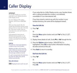 Caller Display22
IMPORTANT
To use Caller Display you must first
subscribe to your network provider’s
Caller Display service.
For more details on BT’s Calling
Features, call BT free on 0800 800
150.
When you have missed calls, the
missed calls LED flashes and the screen
tells you there are new calls in the Calls
list. If the same number rings you
more than once, each call is stored in
the calls list.
Calls displayed as International,
Withheld and Unavailable are not
stored in the Calls List as no phone
number is provided from the caller’s
network.
Calls list
The Calls list contains the telephone
numbers of your last 50 callers.
Whether you take a call or not, the
caller’s details are stored in the Calls
list. You can display, scroll through,
dial and copy numbers in the list.
If a call is received when the Calls list is
full, then the oldest entry will be
deleted automatically.
New calls indicator
Displayed next to each new call.
If you subscribe to a Caller Display service, your handset shows
who is calling (provided the number is not withheld,
unavailable or is an international call).
If you have stored a name to go with the number in your
handset directory, the name will be displayed instead.
View the Calls list
1. Press .
Or
Press the Menu option button and scroll to CALLS LIST.
Press OK.
2. Display shows details of calls. Scroll or through the list.
3. Press the Options option button. SHOW DETAILS is
highlighted. Press OK to view further information including
the date and time of the call.
4. Press Back to return to standby.
Dial from the Calls list
1. Press .
Or
Press the Menu option button and scroll to CALLS LIST.
Press OK.
If you experience any problems, please call the Helpline on 0800 218 2182* or email bt.helpdesk@vtecheurope.com
 