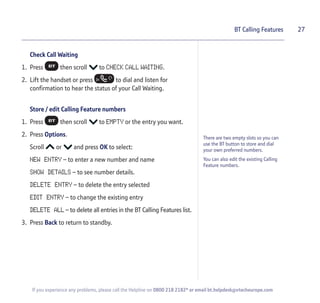 Check Call Waiting
1. Press then scroll to CHECK CALL WAITING.
2. Lift the handset or press to dial and listen for
confirmation to hear the status of your Call Waiting.
Store / edit Calling Feature numbers
1. Press then scroll to EMPTY or the entry you want.
2. Press Options.
Scroll or and press OK to select:
NEW ENTRY – to enter a new number and name
SHOW DETAILS – to see number details.
DELETE ENTRY – to delete the entry selected
EDIT ENTRY – to change the existing entry
DELETE ALL – to delete all entries in the BT Calling Features list.
3. Press Back to return to standby.
27BT Calling Features
If you experience any problems, please call the Helpline on 0800 218 2182* or email bt.helpdesk@vtecheurope.com
There are two empty slots so you can
use the BT button to store and dial
your own preferred numbers.
You can also edit the existing Calling
Feature numbers.
 