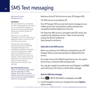 SMS Text messaging28
SMS stands for Short
Messaging Service.
IMPORTANT
You must subscribe to your Network
Provider’s Caller Display service so that
you can use SMS text messaging. A
quarterly fee may be payable, please
contact your network provider for
more details.
When you are using SMS text
messaging you must not withhold your
telephone number or the service will
not allow you to connect.
You may also send messages to
landline phones that are NOT SMS
compatible. Messages to non-
compatible lines will be connected to
voice text and delivered in spoken
words to the telephone as a call.
Please note that the conversion can
translate common abbreviations and
smileys etc, but to ensure maximum
clarity of message delivery,
abbreviations etc should be used
sparingly.
Cost of the fixed line service
There is no subscription charge (other
than the subscription to Caller
Display). Visit the BT.com website
(www.bt.com) to find out how much it
costs to send a text message (depends
upon your call package).
Welcome to the BT Text Service on your BT Paragon 650.
The SMS service is provided by BT.
Your BT Paragon 650 can send and receive messages to any
mobile phone from participating mobile networks and
compatible landline telephones in the UK.
The fixed line SMS service is provided under BT’s terms and
conditions for telephone service. These can be found by
visiting the BT.com website at:
http://www.bt.com/terms
Subscribe to the SMS service
When you send your first SMS text message from your BT
Paragon 650 you will automatically be registered for the
service.
On receipt of your first SMS through the service, the system
will send you a welcome SMS message back.
You may also register by sending the word ‘Register’ to 00000
upon which you will receive a confirmation message.
Send an SMS text message
1. Press , WRITE MESSAGES is displayed, press OK.
2. Use the keypad to write your message then press Options
option button.
If you experience any problems, please call the Helpline on 0800 218 2182* or email bt.helpdesk@vtecheurope.com
 