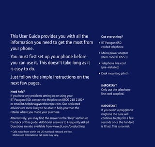 Section
This User Guide provides you with all the
information you need to get the most from
your phone.
You must first set up your phone before
you can use it. This doesn’t take long as it
is easy to do.
Just follow the simple instructions on the
next few pages.
Need help?
If you have any problems setting up or using your
BT Paragon 650, contact the Helpline on 0800 218 2182*
or email bt.helpdesk@vtecheurope.com. Our dedicated
advisors are more likely to be able to help you than the
retailer where you made your purchase.
Alternatively, you may find the answer in the ‘Help’ section at
the back of this guide. Additional answers to Frequently Asked
Questions are also available from www.bt.com/producthelp
Got everything?
• BT Paragon 650
corded telephone
• Mains power adaptor
(Item code: 039953)
• Telephone line cord
(pre-installed)
• Desk mounting plinth
IMPORTANT
Only use the telephone
line cord supplied.
IMPORTANT
If you select a polyphonic
ringtone the tune will
continue to play for a few
seconds once the handset
is lifted. This is normal.
* Calls made from within the UK mainland network are free.
Mobile and International call costs may vary.
 