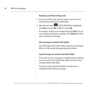 Receiving a call while writing a text
1. If you are writing a text and you receive a call, the text is
automatically stored in the Drafts folder.
2. After the call, press , WRITE MESSAGE is highlighted,
press OK and scroll to DRAFTS. Press OK.
If necessary, scroll to your message then press Edit. You can
now continue writing your message. Press Options to send,
save or delete your message.
Sent messages are stored in the Outbox
Your BT Paragon 650 outbox holds a copy of sent messages.
When full, the newest message replaces the oldest.
Saved messages are stored in the Drafts folder
If you want to save a message to complete and/or send later
you can store it in the drafts folder. When full, the newest
message replaces the oldest.
The inbox, outbox and drafts folders can hold up to a
combined total of 40 text messages.
30 SMS Text messaging
If you experience any problems, please call the Helpline on 0800 218 2182* or email bt.helpdesk@vtecheurope.com
 