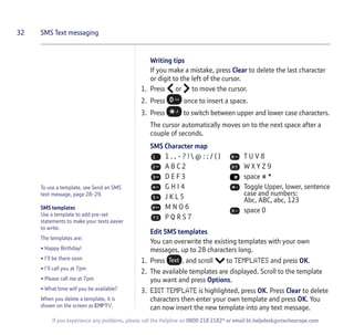To use a template, see Send an SMS
text message, page 28-29.
SMS templates
Use a template to add pre-set
statements to make your texts easier
to write.
The templates are:
• Happy Birthday!
• I’ll be there soon
• I’ll call you at 7pm
• Please call me at 7pm
• What time will you be available?
When you delete a template, it is
shown on the screen as EMPTY.
Writing tips
If you make a mistake, press Clear to delete the last character
or digit to the left of the cursor.
1. Press or to move the cursor.
2. Press once to insert a space.
3. Press to switch between upper and lower case characters.
The cursor automatically moves on to the next space after a
couple of seconds.
SMS Character map
Edit SMS templates
You can overwrite the existing templates with your own
messages, up to 28 characters long.
1. Press , and scroll to TEMPLATES and press OK.
2. The available templates are displayed. Scroll to the template
you want and press Options.
3. EDIT TEMPLATE is highlighted, press OK. Press Clear to delete
characters then enter your own template and press OK. You
can now insert the new template into any text message.
32 SMS Text messaging
If you experience any problems, please call the Helpline on 0800 218 2182* or email bt.helpdesk@vtecheurope.com
1 . , - ? !  @ : ; / ( )
A B C 2
D E F 3
G H I 4
J K L 5
M N O 6
P Q R S 7
T U V 8
W X Y Z 9
space # *
Toggle Upper, lower, sentence
case and numbers:
Abc, ABC, abc, 123
space 0
 