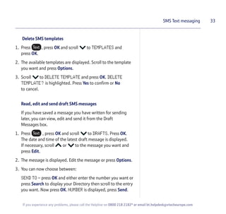 Delete SMS templates
1. Press , press OK and scroll to TEMPLATES and
press OK.
2. The available templates are displayed. Scroll to the template
you want and press Options.
3. Scroll to DELETE TEMPLATE and press OK. DELETE
TEMPLATE? is highlighted. Press Yes to confirm or No
to cancel.
Read, edit and send draft SMS messages
If you have saved a message you have written for sending
later, you can view, edit and send it from the Draft
Messages box.
1. Press , press OK and scroll to DRAFTS. Press OK.
The date and time of the latest draft message is displayed.
If necessary, scroll or to the message you want and
press Edit.
2. The message is displayed. Edit the message or press Options.
3. You can now choose between:
SEND TO – press OK and either enter the number you want or
press Search to display your Directory then scroll to the entry
you want. Now press OK. NUMBER is displayed, press Send.
33SMS Text messaging
If you experience any problems, please call the Helpline on 0800 218 2182* or email bt.helpdesk@vtecheurope.com
 