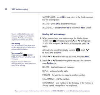 You will not be able to receive text
messages until you have first sent a
message. The first sent message
registers you with the text service.
Text capacity
Your BT Paragon 650 can store up to
40 text messages in total in the inbox,
outbox and drafts folders.
Text memory full
The display shows MEMORY
FULL. Your Inbox is full with unread
messages.
You must read and delete text
messages from your Inbox before new
texts can be received.
SAVE MESSAGE – press OK to save a text in the Draft messages
box for sending later.
DELETE – press OK to delete the message
DELETE ALL – press OK then Yes to confirm or No to cancel.
Reading SMS text messages
1. When you receive a new text message the display shows
TEXT X NEW . If necessary scroll or to highlight
TEXT X NEW and press OK. INBOX, is highlighted, press OK
again.
Alternatively, open the inbox by pressing scroll
to INBOX and press OK.
2. Scroll or to the message you want and press Read.
3. Scroll or to read through the message. You can now
press Options to:
DELETE – deletes the current message.
REPLY – write and send a reply.
FORWARD – forward the message to another number.
CALL NUMBER – ring the number.
SAVE NUMBER – save number to the directory (if the number is
already stored, this option is not displayed).
34 SMS Text messaging
If you experience any problems, please call the Helpline on 0800 218 2182* or email bt.helpdesk@vtecheurope.com
 