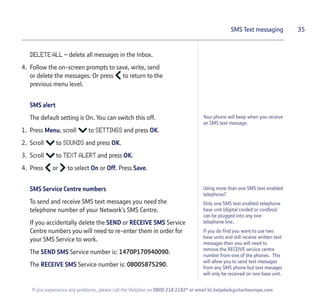 DELETE ALL – delete all messages in the Inbox.
4. Follow the on-screen prompts to save, write, send
or delete the messages. Or press to return to the
previous menu level.
SMS alert
The default setting is On. You can switch this off.
1. Press Menu, scroll to SETTINGS and press OK.
2. Scroll to SOUNDS and press OK.
3. Scroll to TEXT ALERT and press OK.
4. Press or to select On or Off. Press Save.
SMS Service Centre numbers
To send and receive SMS text messages you need the
telephone number of your Network’s SMS Centre.
If you accidentally delete the SEND or RECEIVE SMS Service
Centre numbers you will need to re-enter them in order for
your SMS Service to work.
The SEND SMS Service number is: 1470P170940090.
The RECEIVE SMS Service number is: 08005875290.
35SMS Text messaging
Your phone will beep when you receive
an SMS text message.
If you experience any problems, please call the Helpline on 0800 218 2182* or email bt.helpdesk@vtecheurope.com
Using more than one SMS text enabled
telephone?
Only one SMS text enabled telephone
base unit (digital corded or cordless)
can be plugged into any one
telephone line.
If you do find you want to use two
base units and still receive written text
messages then you will need to
remove the RECEIVE service centre
number from one of the phones. This
will allow you to send text messages
from any SMS phone but text mesages
will only be received on one base unit.
 