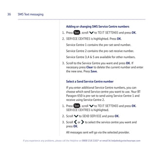 Adding or changing SMS Service Centre numbers
1. Press , scroll to TEXT SETTINGS and press OK.
2. SERVICE CENTRES is highlighted. Press OK.
Service Centre 1 contains the pre-set send number.
Service Centre 2 contains the pre-set receive number.
Service Centre 3,4 & 5 are available for other numbers.
3. Scroll to the Service Centre you want and press OK. If
necessary press Clear to delete the current number and enter
the new one. Press Save.
Select a Send Service Centre number
If you enter additional Service Centre numbers, you can
choose which send Service centre you want to use. Your BT
Paragon 650 is pre-set to send using Service Centre 1 and
receive using Service Centre 2.
1. Press , scroll to TEXT SETTINGS and press OK.
SERVICE CENTRES is highlighted.
2. Scroll to SEND SERVICE and press OK.
3. Scroll or to select the service centre you want and
press OK.
All messages sent will go via the selected provider.
36 SMS Text messaging
If you experience any problems, please call the Helpline on 0800 218 2182* or email bt.helpdesk@vtecheurope.com
 
