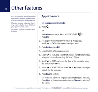 Other features38
You can enter titles of appointments or
other events you want to be reminded
of, up to a maximum of 14 characters.
When the reminder is due, the phone
rings and the display shows the title of
your appointment or event.
The default ringtone will always be set
as Poly 1.
Appointments
Set an appointment reminder
1. Press .
OR
Press Menu and scroll to APPOINTMENTS .
Press OK.
2. The display highlights APPOINTMENT 1. If required,
scroll or to the appointment you want.
3. Press Options then OK.
4. Enter the title of the appointment.
5. Scroll to TIME and enter the time you want the reminder,
using the 24 hour format (e.g. 1430 = 2.30pm)
6. Scroll to DATE and enter the date of the reminder, using
the format DD/MM/YY.
7. Scroll to RINGTONE and press or to set the ringer
melody for the reminder.
8. Press Save to confirm.
The reminder alarm will ring using the ringtone you have set.
Press Clear to delete the appointment or Silence to switch off
the alarm.
If you experience any problems, please call the Helpline on 0800 218 2182* or email bt.helpdesk@vtecheurope.com
 