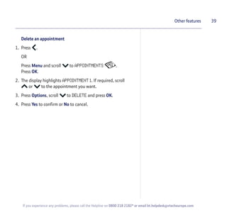 Delete an appointment
1. Press .
OR
Press Menu and scroll to APPOINTMENTS .
Press OK.
2. The display highlights APPOINTMENT 1. If required, scroll
or to the appointment you want.
3. Press Options, scroll to DELETE and press OK.
4. Press Yes to confirm or No to cancel.
39Other features
If you experience any problems, please call the Helpline on 0800 218 2182* or email bt.helpdesk@vtecheurope.com
 