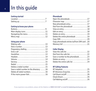 4
If you experience any problems, please call the Helpline on 0800 218 2182* or email bt.helpdesk@vtecheurope.com
In this guide
Getting started
Location . . . . . . . . . . . . . . . . . . . . . . . . . . . . . 7
Setting up. . . . . . . . . . . . . . . . . . . . . . . . . . . . 7
Getting to know your phone
Buttons . . . . . . . . . . . . . . . . . . . . . . . . . . . . . . 9
Main display icons . . . . . . . . . . . . . . . . . . . . . 11
Navigating the menu. . . . . . . . . . . . . . . . . . . 11
Menu map . . . . . . . . . . . . . . . . . . . . . . . . . . . 12
Using your phone
Making calls . . . . . . . . . . . . . . . . . . . . . . . . . . 13
Dial a number. . . . . . . . . . . . . . . . . . . . . . . . . 13
Preparatory dialling . . . . . . . . . . . . . . . . . . . . 13
End a call . . . . . . . . . . . . . . . . . . . . . . . . . . . . 13
Handsfree . . . . . . . . . . . . . . . . . . . . . . . . . . . . 13
Headset. . . . . . . . . . . . . . . . . . . . . . . . . . . . . . 14
Volume . . . . . . . . . . . . . . . . . . . . . . . . . . . . . . 14
Secrecy . . . . . . . . . . . . . . . . . . . . . . . . . . . . . . 15
Redial . . . . . . . . . . . . . . . . . . . . . . . . . . . . . . . 15
Delete a redial number . . . . . . . . . . . . . . . . . 15
Save a redial number to the directory . . . . . 16
Delete all redial numbers. . . . . . . . . . . . . . . . 16
If the mains power fails . . . . . . . . . . . . . . . . . 16
Phonebook
Open the phonebook. . . . . . . . . . . . . . . . . . . 17
Character map . . . . . . . . . . . . . . . . . . . . . . . . 17
New phonebook entry. . . . . . . . . . . . . . . . . . 17
Dial from the phonebook . . . . . . . . . . . . . . . 18
View an entry . . . . . . . . . . . . . . . . . . . . . . . . . 18
Edit an entry. . . . . . . . . . . . . . . . . . . . . . . . . . 18
Delete an entry. . . . . . . . . . . . . . . . . . . . . . . . 19
Delete the entire phonebook . . . . . . . . . . . . 19
Copy SIM. . . . . . . . . . . . . . . . . . . . . . . . . . . . . 20
Copy phonebook entries to/from SIM card . 20
Memory full . . . . . . . . . . . . . . . . . . . . . . . . . . 21
Caller Display
View the calls list . . . . . . . . . . . . . . . . . . . . . . 22
Dial from the calls list. . . . . . . . . . . . . . . . . . . 22
Save a number to the phonebook. . . . . . . . . 23
Delete an entry. . . . . . . . . . . . . . . . . . . . . . . . 23
Delete the entire calls list . . . . . . . . . . . . . . . 24
BT Calling Features
BT Helpdesk . . . . . . . . . . . . . . . . . . . . . . . . . . 25
BT Directory Enquiries . . . . . . . . . . . . . . . . . . 25
Call Divert on/off . . . . . . . . . . . . . . . . . . . . . . 26
Check Divert . . . . . . . . . . . . . . . . . . . . . . . . . . 26
Call Waiting on/off . . . . . . . . . . . . . . . . . . . . . 26
4
 