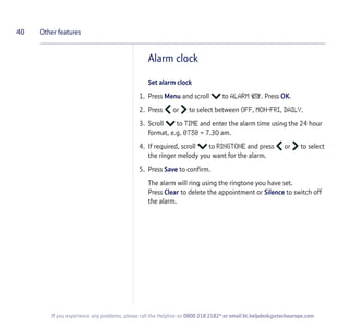 Alarm clock
Set alarm clock
1. Press Menu and scroll to ALARM . Press OK.
2. Press or to select between OFF, MON-FRI, DAILY.
3. Scroll to TIME and enter the alarm time using the 24 hour
format, e.g. 0730 = 7.30 am.
4. If required, scroll to RINGTONE and press or to select
the ringer melody you want for the alarm.
5. Press Save to confirm.
The alarm will ring using the ringtone you have set.
Press Clear to delete the appointment or Silence to switch off
the alarm.
40 Other features
If you experience any problems, please call the Helpline on 0800 218 2182* or email bt.helpdesk@vtecheurope.com
 