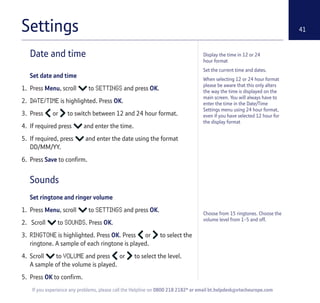 41
If you experience any problems, please call the Helpline on 0800 218 2182* or email bt.helpdesk@vtecheurope.com
Settings
Display the time in 12 or 24
hour format
Set the current time and dates.
When selecting 12 or 24 hour format
please be aware that this only alters
the way the time is displayed on the
main screen. You will always have to
enter the time in the Date/Time
Settings menu using 24 hour format,
even if you have selected 12 hour for
the display format
Date and time
Set date and time
1. Press Menu, scroll to SETTINGS and press OK.
2. DATE/TIME is highlighted. Press OK.
3. Press or to switch between 12 and 24 hour format.
4. If required press and enter the time.
5. If required, press and enter the date using the format
DD/MM/YY.
6. Press Save to confirm.
Sounds
Set ringtone and ringer volume
1. Press Menu, scroll to SETTINGS and press OK.
2. Scroll to SOUNDS. Press OK.
3. RINGTONE is highlighted. Press OK. Press or to select the
ringtone. A sample of each ringtone is played.
4. Scroll to VOLUME and press or to select the level.
A sample of the volume is played.
5. Press OK to confirm.
Choose from 15 ringtones. Choose the
volume level from 1-5 and off.
 