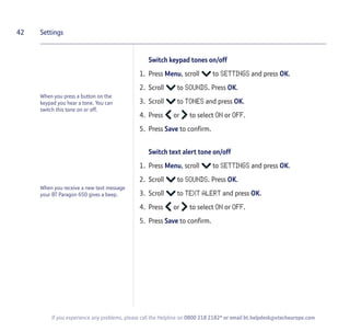42
If you experience any problems, please call the Helpline on 0800 218 2182* or email bt.helpdesk@vtecheurope.com
Switch keypad tones on/off
1. Press Menu, scroll to SETTINGS and press OK.
2. Scroll to SOUNDS. Press OK.
3. Scroll to TONES and press OK.
4. Press or to select ON or OFF.
5. Press Save to confirm.
Switch text alert tone on/off
1. Press Menu, scroll to SETTINGS and press OK.
2. Scroll to SOUNDS. Press OK.
3. Scroll to TEXT ALERT and press OK.
4. Press or to select ON or OFF.
5. Press Save to confirm.
Settings
When you press a button on the
keypad you hear a tone. You can
switch this tone on or off.
When you receive a new text message
your BT Paragon 650 gives a beep.
 