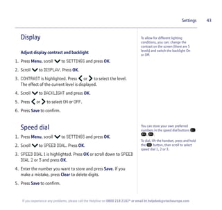 43
If you experience any problems, please call the Helpline on 0800 218 2182* or email bt.helpdesk@vtecheurope.com
Display
Adjust display contrast and backlight
1. Press Menu, scroll to SETTINGS and press OK.
2. Scroll to DISPLAY. Press OK.
3. CONTRAST is highlighted. Press or to select the level.
The effect of the current level is displayed.
4. Scroll to BACKLIGHT and press OK.
5. Press or to select ON or OFF.
6. Press Save to confirm.
Speed dial
1. Press Menu, scroll to SETTINGS and press OK.
2. Scroll to SPEED DIAL. Press OK.
3. SPEED DIAL 1 is highlighted. Press OK or scroll down to SPEED
DIAL 2 or 3 and press OK.
4. Enter the number you want to store and press Save. If you
make a mistake, press Clear to delete digits.
5. Press Save to confirm.
Settings
To allow for different lighting
conditions, you can: change the
contrast on the screen (there are 5
levels) and switch the backlight On
or Off.
You can store your own preferred
numbers in the speed dial buttons
, .
To dial, lift the handset, press and hold
the button, then scroll to select
speed dial 1, 2 or 3.
 