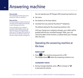 46
If you experience any problems, please call the Helpline on 0800 218 2182* or email bt.helpdesk@vtecheurope.com
Answering machine
Voice prompts
Your answering machine gives voice
prompts to help you operate it.
Date and time
An announcement of date and time of
recording will be added automatically
to each message and memo.
If you subscribe to your network
provider’s Caller Display service, the
date and time are set automatically
when your BT Paragon 650 receives its
first call, but you will also need to set
the year using a handset, see page 41.
You can operate your BT Paragon 650 answering machine via:
• the menu
• the buttons on the base station
• remotely from any external Touchtone™ telephone.
The default setting for the answering machine is On.
Until you change your outgoing message, your callers will be
greeted with the pre-recorded message ‘Hello, your call
cannot be taken at the moment, so please leave your message
after the tone’.
Operating the answering machine at
the base
Switch on/off
1. Press . The machine announces On or Off.
The display shows when the answering machine is on.
Loudspeaker volume
1. During message playback, press to increase or
to decrease the volume.
 