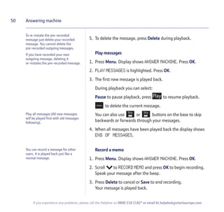 5. To delete the message, press Delete during playback.
Play messages
1. Press Menu. Display shows ANSWER MACHINE. Press OK.
2. PLAY MESSAGES is highlighted. Press OK.
3. The first new message is played back.
During playback you can select:
Pause to pause playback, press to resume playback.
to delete the current message.
You can also use or buttons on the base to skip
backwards or forwards through your messages.
4. When all messages have been played back the display shows
END OF MESSAGES.
Record a memo
1. Press Menu. Display shows ANSWER MACHINE. Press OK.
2. Scroll to RECORD MEMO and press OK to begin recording.
Speak your message after the beep.
3. Press Delete to cancel or Save to end recording.
Your message is played back.
50
If you experience any problems, please call the Helpline on 0800 218 2182* or email bt.helpdesk@vtecheurope.com
Answering machine
To re-instate the pre-recorded
message just delete your recorded
message. You cannot delete the
pre-recorded outgoing messages.
If you have recorded your own
outgoing message, deleting it
re-instates the pre-recorded message.
You can record a message for other
users. It is played back just like a
normal message.
Play all messages (All new messages
will be played first with old messages
following).
 