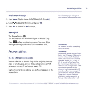 51
If you experience any problems, please call the Helpline on 0800 218 2182* or email bt.helpdesk@vtecheurope.com
Answering machine
You can delete played messages on
your answering machine via the menu.
Answer mode
Set Answer & Record or Answer Only
outgoing message
Answer delay
Answer delay sets the amount of time
before your BT Paragon 650 answering
machine picks up a call. The default
setting is 15 seconds. You can select
an answer delay of 0, 5, 10, 15, 20,
25, 30 seconds or Time Saver. Time
Saver can save you the cost of a call
when you want to ring in to find out if
you have new messages. If your
answering machine answers after 10
seconds, you have new messages. If
you have no new messages, it won’t
answer your call until 20 seconds
which gives you the opportunity to
hang up and save the cost of a call.
Delete all old messages
1. Press Menu. Display shows ANSWER MACHINE. Press OK.
2. Scroll to DELETE MESSAGE and press OK.
3. Press Yes to confirm or No to cancel.
Memory full
The display flashes .
The machine will also automatically set to Answer Only.
Press to hear unplayed messages. You must delete
messages before your machine can record new ones.
Answer settings
Use the settings menu to select:
Answer & Record or Answer Only mode, outgoing message
male or female voice, answer delay, call screening on/off,
remote access on/off and remote access PIN.
Explanations for these settings can be found opposite in the
note column.
 