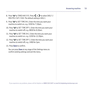 53
If you experience any problems, please call the Helpline on 0800 218 2182* or email bt.helpdesk@vtecheurope.com
Answering machine
8. Press to TIMED ANS SYS. Press or to select DAILY /
MON-FRI / SAT / SUN. The default setting is DAILY.
9. Press to SET TIME ON 1. Enter the time you want your
machine to switch on, e.g. 1930 for 7.30pm.
10. Press to SET TIME OFF 1. Enter the time you want your
machine to switch off, e.g. 0830 for 8.30am.
11. Press to SET TIME ON 2. Enter the time you want your
machine to switch on, e.g. 1230 for 12.30pm.
12. Press to SET TIME OFF 2. Enter the time you want your
machine to switch off, e.g. 1400 for 2pm.
13. Press Save to confirm.
You can press Save at any stage of the Settings menu to
confirm existing settings and exit the menu.
 