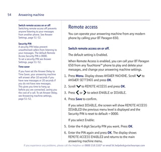 54
If you experience any problems, please call the Helpline on 0800 218 2182* or email bt.helpdesk@vtecheurope.com
Answering machine
Remote access
You can operate your answering machine from any modern
phone by calling your BT Paragon 650.
Switch remote access on or off.
The default setting is Enabled.
When Remote Access is enabled, you can call your BT Paragon
650 from any TouchtoneTM
phone to play and delete your
messages, and change your answering machine settings.
1. Press Menu. Display shows ANSWER MACHINE. Scroll to
ANSWER SETTINGS and press OK.
2. Scroll to REMOTE ACCESS and press OK.
3. Press or to select ENABLE or DISABLE.
4. Press Save to confirm.
If you select DISABLE, the screen will show REMOTE ACCESS
DISABLED the previous menu level is displayed and the
Security PIN is reset to default = 0000.
If you select Enable:
5. Enter the 4 digit Security PIN you want. Press OK.
6. Enter the PIN again and press OK. The display shows
REMOTE ACCESS ENABLED and returns to the main
answering machine menu.
Switch remote access on or off
Switching remote access off prevents
anyone listening to your messages
from another phone. See Answer
Settings, page 51-52.
Security PIN
A security PIN helps prevent
unauthorised callers from listening to
your messages. The default Remote
Access Security PIN is 0000.
To set a security PIN see Answer
Settings, page 51-52.
Time saver
If you have set the Answer Delay to
Time Saver, your answering machine
will answer after 10 seconds if you
have new messages or 20 seconds if
you do not have new messages.
This gives you time to hang up
before you are connected, saving you
the cost of a call. To set Answer Delay,
see Answering machine settings,
page 51-52.
 