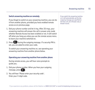 Switch answering machine on remotely
If you forget to switch on your answering machine, you can do
it from another phone, provided you have enabled remote
access as on previous page.
1. Dial your phone number and let it ring. After 20 rings, your
answering machine will answer the call in answer only mode
whether Remote Access has been enabled or not. It will switch
off when you hang up unless you use the remote access menu
to leave your machine switched on.
2. Press during the outgoing message. If a security PIN is
set, you are asked to enter your code.
To switch your answering machine on, see operating your
answering machine from another phone below.
Operating your answering machine from another phone
During remote access, you will hear voice prompts to
guide you.
1. Dial your phone number. When you hear your outgoing
message, press .
2. You will hear ‘Please enter your security code’.
Enter your 4-digit code.
55Answering machine
If you switch the answering machine
on it will automatically use the last
outgoing message you specified at
the base unit, be it Answer only or
Answer record.
If you experience any problems, please call the Helpline on 0800 218 2182* or email bt.helpdesk@vtecheurope.com
 