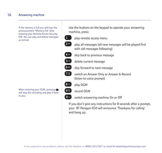 If the memory is full you will hear the
announcement 'Memory full' after
entering your Remote Access Security
PIN. You can play and delete messages
as normal.
Use the buttons on the keypad to operate your answering
machine, press:
play remote access menu
play all messages (all new messages will be played first
with old messages following)
skip back to previous message
delete current message
skip forward to next message
switch on Answer Only or Answer & Record
(listen to voice prompt)
play OGM
record OGM
switch answering machine On or Off
If you don't give any instructions for 8 seconds after a prompt,
your BT Paragon 650 will announce 'Thankyou for calling'
and hang up.
56 Answering machine
If you experience any problems, please call the Helpline on 0800 218 2182* or email bt.helpdesk@vtecheurope.com
When entering your OGM, pressing
will stop the recording and play it back
to you.
 