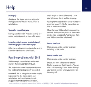 57
If you experience any problems, please call the Helpline on 0800 218 2182* or email bt.helpdesk@vtecheurope.com
Help
No display
Check that the phone is connected to the
mains power and that the mains power is
switched on.
Your caller cannot hear you
Secrecy is switched on. Press the secrecy OFF
option button to speak to your caller again.
Incoming caller’s number is not displayed
even though you have Caller Display
Caller has to allow their number to be sent. It
has been withheld or is unavailable.
Possible problems with SMS
SMS messages cannot be sent and screen
displays MESSAGE SENDING FAILED.
The base station power supply or telephone
line cord might not be properly connected.
Check that the BT Paragon 650 power supply
is plugged into the mains socket and
switched on and that the telephone is
plugged into the telephone wall socket.
There might be a fault on the line. Check
your telephone line is working properly.
You might have deleted the server number in
error. See pages 35-36. for instructions on
how to enter the number.
More than one SMS product is plugged into
the line. Remove other products. Please also
see the note on page 35, "Using more than
one SMS text enabled telephone?
Cannot send text
Check service centre number is correct
including 1470P prefix.
Cannot receive text
Check service centre number is correct.
Ensure you have subscribed to a Caller
Display service and that it is active. You can
check this by noting if your phone displays
your caller's number when you receive an
incoming call.
 