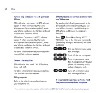 58
If you experience any problems, please call the Helpline on 0800 218 2182* or email bt.helpdesk@vtecheurope.com
Help
Further help and advice for SMS queries on
BT lines:
BT Residential customers – call 151, choose
option 2, when prompted by the Fault
Management Service select option 2, enter
your phone number on the handset and wait
to speak to a customer adviser.
BT Business Customers – call 152, choose
option 2, when prompted by the Fault
Management Service select option 2, enter
your phone number on the handset and wait
to speak to a customer adviser.
For other telephone service providers please
contact their customer services.
General sales enquiries
BT Residential lines – call 150. BT Business
lines – call 152.
For other telephone service providers please
contact their customer services.
Billing enquiries
Refer to the telephone number shown on
your telephone bill.
Other functions and services available from
the SMS service
By sending the following commands to the
BT text self administration facility you can
control functions and capabilities in your
SMS phone and the way messages are
handled.
Press . Press OK to display WRITE
MESSAGE. Type in the following commands
(depending what you want to do) and send
to 00000:
Opt out from receiving voice
text messages.
Turns off the opt out option.
Turns on permanent voice
text message delivery to your
phone. All incoming text is
delivered as voice text.
Turns off permanent voice
text message delivery.
If you are sending a message from a fixed
line phone to another fixed line phone
 