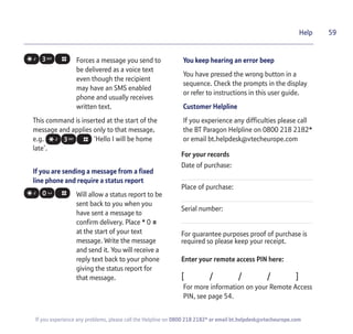 59
If you experience any problems, please call the Helpline on 0800 218 2182* or email bt.helpdesk@vtecheurope.com
Help
Forces a message you send to
be delivered as a voice text
even though the recipient
may have an SMS enabled
phone and usually receives
written text.
This command is inserted at the start of the
message and applies only to that message,
e.g. ‘Hello I will be home
late’.
If you are sending a message from a fixed
line phone and require a status report
Will allow a status report to be
sent back to you when you
have sent a message to
confirm delivery. Place * 0 #
at the start of your text
message. Write the message
and send it. You will receive a
reply text back to your phone
giving the status report for
that message.
You keep hearing an error beep
You have pressed the wrong button in a
sequence. Check the prompts in the display
or refer to instructions in this user guide.
Customer Helpline
If you experience any difficulties please call
the BT Paragon Helpline on 0800 218 2182*
or email bt.helpdesk@vtecheurope.com
For your records
Date of purchase:
Place of purchase:
Serial number:
For guarantee purposes proof of purchase is
required so please keep your receipt.
Enter your remote access PIN here:
[ / / / ]
For more information on your Remote Access
PIN, see page 54.
 