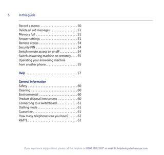 6 In this guide
If you experience any problems, please call the Helpline on 0800 218 2182* or email bt.helpdesk@vtecheurope.com
Record a memo . . . . . . . . . . . . . . . . . . . . . . . 50
Delete all old messages . . . . . . . . . . . . . . . . . 51
Memory full . . . . . . . . . . . . . . . . . . . . . . . . . . 51
Answer settings . . . . . . . . . . . . . . . . . . . . . . . 51
Remote access . . . . . . . . . . . . . . . . . . . . . . . . 54
Security PIN . . . . . . . . . . . . . . . . . . . . . . . . . . 54
Switch remote access on or off . . . . . . . . . . . 54
Switch answering machine on remotely. . . . 55
Operating your answering machine
from another phone. . . . . . . . . . . . . . . . . . . . 55
Help . . . . . . . . . . . . . . . . . . . . . . . . . . . . . . . . 57
General information
Safety . . . . . . . . . . . . . . . . . . . . . . . . . . . . . . . 60
Cleaning . . . . . . . . . . . . . . . . . . . . . . . . . . . . . 60
Environmental . . . . . . . . . . . . . . . . . . . . . . . . 60
Product disposal instructions . . . . . . . . . . . . 60
Connecting to a switchboard. . . . . . . . . . . . . 61
Dialling mode . . . . . . . . . . . . . . . . . . . . . . . . . 61
Guarantee. . . . . . . . . . . . . . . . . . . . . . . . . . . . 61
How many telephones can you have? . . . . . 62
R&TTE . . . . . . . . . . . . . . . . . . . . . . . . . . . . . . . 62
 