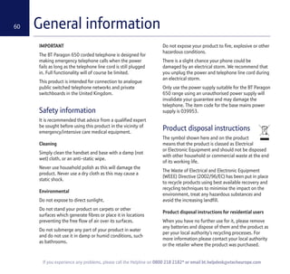 60
If you experience any problems, please call the Helpline on 0800 218 2182* or email bt.helpdesk@vtecheurope.com
General information
IMPORTANT
The BT Paragon 650 corded telephone is designed for
making emergency telephone calls when the power
fails as long as the telephone line cord is still plugged
in. Full functionality will of course be limited.
This product is intended for connection to analogue
public switched telephone networks and private
switchboards in the United Kingdom.
Safety information
It is recommended that advice from a qualified expert
be sought before using this product in the vicinity of
emergency/intensive care medical equipment.
Cleaning
Simply clean the handset and base with a damp (not
wet) cloth, or an anti-static wipe.
Never use household polish as this will damage the
product. Never use a dry cloth as this may cause a
static shock.
Environmental
Do not expose to direct sunlight.
Do not stand your product on carpets or other
surfaces which generate fibres or place it in locations
preventing the free flow of air over its surfaces.
Do not submerge any part of your product in water
and do not use it in damp or humid conditions, such
as bathrooms.
Do not expose your product to fire, explosive or other
hazardous conditions.
There is a slight chance your phone could be
damaged by an electrical storm. We recommend that
you unplug the power and telephone line cord during
an electrical storm.
Only use the power supply suitable for the BT Paragon
650 range using an unauthorised power supply will
invalidate your guarantee and may damage the
telephone. The item code for the base mains power
supply is 039953.
Product disposal instructions
The symbol shown here and on the product
means that the product is classed as Electrical
or Electronic Equipment and should not be disposed
with other household or commercial waste at the end
of its working life.
The Waste of Electrical and Electronic Equipment
(WEEE) Directive (2002/96/EC) has been put in place
to recycle products using best available recovery and
recycling techniques to minimise the impact on the
environment, treat any hazardous substances and
avoid the increasing landfill.
Product disposal instructions for residential users
When you have no further use for it, please remove
any batteries and dispose of them and the product as
per your local authority’s recycling processes. For
more information please contact your local authority
or the retailer where the product was purchased.
 