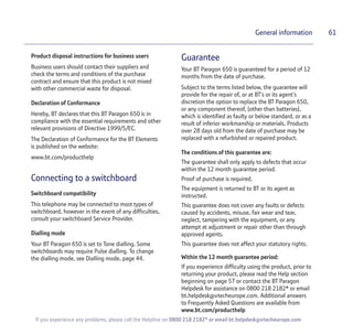 61
If you experience any problems, please call the Helpline on 0800 218 2182* or email bt.helpdesk@vtecheurope.com
General information
Product disposal instructions for business users
Business users should contact their suppliers and
check the terms and conditions of the purchase
contract and ensure that this product is not mixed
with other commercial waste for disposal.
Declaration of Conformance
Hereby, BT declares that this BT Paragon 650 is in
compliance with the essential requirements and other
relevant provisions of Directive 1999/5/EC.
The Declaration of Conformance for the BT Elements
is published on the website:
www.bt.com/producthelp
Connecting to a switchboard
Switchboard compatibility
This telephone may be connected to most types of
switchboard, however in the event of any difficulties,
consult your switchboard Service Provider.
Dialling mode
Your BT Paragon 650 is set to Tone dialling. Some
switchboards may require Pulse dialling. To change
the dialling mode, see Dialling mode, page 44.
Guarantee
Your BT Paragon 650 is guaranteed for a period of 12
months from the date of purchase.
Subject to the terms listed below, the guarantee will
provide for the repair of, or at BT’s or its agent’s
discretion the option to replace the BT Paragon 650,
or any component thereof, (other than batteries),
which is identified as faulty or below standard, or as a
result of inferior workmanship or materials. Products
over 28 days old from the date of purchase may be
replaced with a refurbished or repaired product.
The conditions of this guarantee are:
The guarantee shall only apply to defects that occur
within the 12 month guarantee period.
Proof of purchase is required.
The equipment is returned to BT or its agent as
instructed.
This guarantee does not cover any faults or defects
caused by accidents, misuse, fair wear and tear,
neglect, tampering with the equipment, or any
attempt at adjustment or repair other than through
approved agents.
This guarantee does not affect your statutory rights.
Within the 12 month guarantee period:
If you experience difficulty using the product, prior to
returning your product, please read the Help section
beginning on page 57 or contact the BT Paragon
Helpdesk for assistance on 0800 218 2182* or email
bt.helpdesk@vtecheurope.com. Additional answers
to Frequently Asked Questions are available from
www.bt.com/producthelp
 