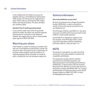 62
If you experience any problems, please call the Helpline on 0800 218 2182* or email bt.helpdesk@vtecheurope.com
General information
In the unlikely event of a defect occurring, the
helpdesk will issue a Fault Reference Authorisation
(FRA) number and instructions for replacement or
repair. Please note you will need the FRA number
before returning the product. This does not affect
your statutory rights.
Outside of the 12 month guarantee period:
If your product needs repair after the guarantee
period has ended, the repair must meet the approval
requirements for connection to the telephone
network. We suggest that you call our recommended
repair agents on 0870 240 5029.
Returning your phone
If the Helpline is unable to remedy your problem they
will issue a Fault Reference Authorisation number and
ask you to return the product to your original place of
purchase. Where possible, pack the product in its
original packaging. Please remember to include all
parts, including the line cord and power supply unit.
Technical information
How many telephones can you have?
All items of equipment have a Ringer Equivalence
Number (REN) which is used to calculate the
number of items that may be connected to any
one telephone line.
The BT Paragon 650 has a total REN of 1. Any other
instrument provided by BT may be assumed to have
a REN of 1 unless stated otherwise.
A total REN of 4 is allowed per telephone line.
(For example, if the BT Paragon 650 is used in
conjunction with three extension telephones,
each with a REN of 1, then the total = 4.)
R&TTE
This product is intended for use within the UK for
connection to the public telephone network and
compatible switchboards.
This equipment complies with the essential
requirements for the Radio Equipment and
Telecommunications Terminal Equipment Directive
(1999/5/EC). In demonstration with the Essential
Requirement for efficient use of the radio spectrum,
the product complies with EN301 406. For a copy of
the Declaration of Conformity please contact the BT
Paragon Helpline on 0800 218 2182* or email
bt.helpdesk@vtecheurope.com
 
