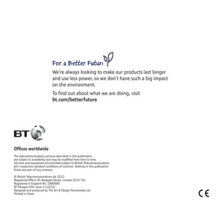 Ofﬁces worldwide
The telecommunications services described in this publication
are subject to availability and may be modiﬁed from time to time.
Services and equipment are provided subject to British Telecommunications
plc’s respective standard conditions of contract. Nothing in this publication
forms any part of any contract.
© British Telecommunications plc 2012.
Registered Ofﬁce: 81 Newgate Street, London EC1A 7AJ.
Registered in England No. 1800000.
BT Paragon 650 Issue 5 (12/12)
Designed and produced by The Art & Design Partnership Ltd.
Printed in China
For a Better Future
We’re always looking to make our products last longer
and use less power, so we don’t have such a big impact
on the environment.
To find out about what we are doing, visit
bt.com/betterfuture
 