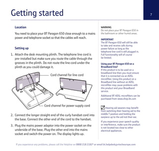 Getting started 7
Location
You need to place your BT Paragon 650 close enough to a mains
power and telephone socket so that the cables will reach.
Setting up
1. Attach the desk mounting plinth. The telephone line cord is
pre-installed but make sure you route the cable through the
grooves in the plinth. Do not route the line cord under the
plinth as you could damage it.
2. Connect the longer straight end of the curly handset cord into
the base. Connect the other end of the cord to the handset.
3. Plug the mains power adaptor into the power socket on the
underside of the base. Plug the other end into the mains
socket and switch the power on. The display lights up.
WARNING
Do not place your BT Paragon 650 in
the bathroom or other humid areas.
IMPORTANT
The BT Paragon 650 will still be able
to take and receive calls during
power failure as long as the
telephone line cord is still plugged in.
Full functionality will of course
be limited.
Using your BT Paragon 650 on a
Broadband line?
If this product is to be used on a
broadband line then you must ensure
that it is connected via an ADSL
microfilter. Using this product on a
Broadband line without an ADSL
microfilter may cause problems with
this product and your Broadband
service.
Additional BT ADSL microfilters can be
purchased from www.shop.bt.com
Hearing aid wearers may benefit
from switching their hearing aid to the
middle T position and holding the
earpiece up to the aid not their ear.
If you experience poor speech quality
or interference, make sure the product
is not located too close to other
electrical appliances.
If you experience any problems, please call the Helpline on 0800 218 2182* or email bt.helpdesk@vtecheurope.com
Cord channel for line cord
Cord channel for power supply cord
 