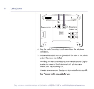 4. Plug the end of the telephone line cord into the telephone
wall socket.
5. Press the line cables into the grooves on the base of the phone
so that the phone can lie flat.
Providing you have subscribed to your network’s Caller Display
service, the day and time is automatically set when you
receive your first incoming call.
However, you can also set the day and time manually, see page 41.
Your Paragon 650 is now ready for use.
8 Getting started
If you experience any problems, please call the Helpline on 0800 218 2182* or email bt.helpdesk@vtecheurope.com
Power socket Telephone
line socket
 
