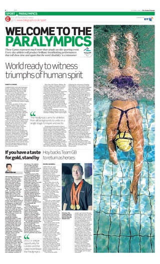 ***           ***
                                                          ***
II |           ***                                                                                                                                              SEPTEMBER 7 2008   | The Sunday Telegraph

 SPORT                 PARALYMPICS
          For all the latest news
 T        go to www.telegraph.co.uk/sport




WELCOME TO THE
PARALYMPICS
World ready to witness
triumphs of human spirit
GARETH A DAVIES                                                        More than 300 Chinese athletes, the        Following the retirement of leading
                                                                    country’s largest contingent in Games         British ﬁgures, such as Dame Tanni
COMPETITION at the XIII Paralympic                                  history, will compete in all 20 sports,       Grey-Thompson, wheelchair basketball
Games, in Beijing, began in the early                               arguably without the same level of            player Ade Adepitan, and powerlifter
hours of this morning. Over 11 days,                                expectation that their Olympic                Emma Brown, there will be a need for
4,000 athletes from 150 nations will                                countrymen and women had faced from           new stars in the lead-up to 2012.
compete to win 472 gold medals.                                     government ofﬁcials and the public.             The British Paralympic Association
   Since 1988, the Paralympic Games                                    The team has prepared at the China         and UK Sport are not totally agreed on
have been held in the same venues                                   Disability Sports Training Centre in          the number of medals they will win in
shortly after the Olympics, with an                                 Beijing, the world’s largest sports           Beijing. While UK Sport envisages
agreement signed in Sydney, in 2000,                                training site for people with a disability.   110 medals – 40 of them gold – Phil Lane,
that the organising committees for both                             It covers a total of 238,235 sq metres,       chief executive of ParalympicsGB, thinks
Games in each host city would be legally                            and includes a multi-sports training          “a realistic target is between 35 to 40
contracted.                                                         gymnasium, goalball hall, swimming            gold medals, with 90medals overall”.
   Hu Jintao, president of China, has                               pool, cycling track, two outdoor football       A spokesman for UK Sport, said: “The
vowed to “deliver a high-standard                                   ﬁelds and two archery ranges. There is        Paralympic Games is a tough one for
Paralympic Games with distinctive                                   another equally impressive centre in the      the team. The Olympic games was
features”, with China’s motto being                                 south of China.                               always going to be the United States
“Two Games, Equal Splendour”.                                          President Hu has taken a special           versus China. But with GB number two
   Every nation competing in Beijing                                interest, having visited the team during      in the world at the past two Paralympic
knows already that the hosts will head                              training in Beijing. China expects again.     Games, we are China’s biggest threat.”
the ﬁnal medals table at the end of                                                                                 The International Paralympic
competition on Sept 17. The Middle                                                                                Committee is led by the Lancastrian, Sir
Kingdom’s team is huge, highly                                                                                    Philip Craven. He is a union man, and
prepared and very well funded.              The Paralympics aims for athletes                                     insists that the Games will “be run for
   This year’s host nation dominated the                                                                          athletes, by athletes”. The IPC, led by Sir
Games for the ﬁrst time in Athens, four     from all backgrounds to unite on a                                    Philip, has captured what the Paralympic
years ago, with a ﬁnal haul of 63 gold                                                                            Movement aims to achieve: the means of
medals, after having been one of the        single stage to inspire and excite                                    enabling athletes from all backgrounds
Paralympic minnows in the past.                                                                                   to unite on a single stage, and inspiring
   The Paralympic Games represent                                      ParalympicsGB should be China’s            and exciting the world with their
much more than simply an elite                                      greatest rivals at the Games. They have a     performances, of mind, body and spirit.
sporting event; they are part of a                                  proven track record, having ﬁnished             My ﬁrst Paralympic Games was in
worldwide movement for heightening                                  fourth or higher at the past ﬁve Games,       Atlanta 1996. I witnessed Bin Hou, a
awareness that the word ‘disability’ is a                           and second in both Sydney in 2000 and         high jumper from China, clearing
misnomer. Independence and strength,                                Athens in 2004. Lottery funding has           1.95metres. In his bounding approach
and the power of the human spirit, will                             increased from £14.8million between           and leap, his feat was effortless and
be demonstrated over and over again                                 2000 and 2004, to £29.5million in the         breathtaking, mirroring an Olympic
during these Games, by visually                                     past four years. The cost of sending the      jumper. The only difference was that it
impaired, wheelchair, amputee, cerebral                             team’s 206 athletes to China has              was done with one leg.
palsy and Les Autres (dwarfs, multiple                              reached an additional £4million, with           On any one day at these Games,
sclerosis) athletes. Never will the Games                           training camps in Hong Kong and Macau.        such moments will grip you time and
have had a greater impact because an                                   Team GB’s strongest athletes are in        again. Over the next 11 days, the world
estimated 83 million disabled citizens                              swimming, sailing and cycling – sports        will witness the triumphs of the
live in the host nation.                                            they will rely heavily on for gold medals.    human spirit.




If you have a taste Hoy backs Team GB
for gold, stand by to return as heroes
                                  that phrase. The athletes         RACHEL QUARRELL
                                  I saw in 2004 and those
                                  who are competing this            CHRIS HOY, the triple
                                  summer and in four years in       Olympic track cycling
                                  London almost demand a            champion, returned from
                                  re-deﬁnition of the word          Beijing two weeks ago the
SEBASTIAN COE                     ‘disability’.                     biggest hero of Team GB,
                                     Using the power of the         having led the side’s
                                  Games to inspire change is        unprecedented medal charge.
THE Beijing Olympic Games         one of the key pillars upon       But, as he told The Sunday
are over. Our teams have          which our bid for 2012 was        Telegraph, he thinks the
returned – Team GB with a         based and this is no more         Paralympic team could do
glut of medals, the London        evident than with the             even better.
2012 team armed with a            Paralympic Games. You look          “We’re quite close to the
stack of details, anecdotes       at Seoul in 1988 where a          Paralympic cyclists – we all
and lessons to inform our         whole nation’s attitude to        train together like one big
planning for the world’s          disability was transformed        team,” Hoy said. “So, I reckon
biggest sporting event.           and see what is possible.         they’re going to be as
  Time to draw breath? Not           It is no coincidence that      successful if not more so than
a bit – the world’s second        London 2012 launches its          the Olympic cycling team.
biggest sporting event, the       education programme to              “They’ve had all the help
Paralympic Games, open            coincide with the handover        we’ve had, coaching,
today and once again our          of the Paralympic ﬂag to          technical support, physios,
teams will be there observing     London. Being able to show        everything, and I wouldn’t be
and learning.                     young people the                  surprised if they did better
  For us, the Paralympic          achievements of these             than us.
Games are an integral part of     extraordinary athletes is           “There are a couple of guys
London 2012. When we went         more than a valuable lesson       in particular who do similar
to Singapore, we didn’t just      – it’s potentially life           training to me: Anthony
bid for the Olympic Games,        changing.                         Kappes, in the tandem, who
we also bid for the                  So on the afternoon of         has trained with two different
Paralympic Games. Warm            Sept 17, at the closing           pilots, John Norfolk and
words you might say, but you      ceremony of the Paralympic        Barney Storey. He does the
had your eyes on the main         Games, the Paralympic ﬂag         same events as me, he’s really
prize, right? Absolutely not.     will be passed to Boris           impressive. The tandem can
The Paralympic Games are          Johnson in the National           go almost as quick as the top    Chris Hoy: ‘The         needs to get behind Olympic
part of our history.              Stadium in Beijing. With it       international solo sprinters,    cyclists will be as     and Paralympic sport, and the
  Created at Stoke                will be passed a unique           really fast. Swimmer turned      successful, if not      powers that be need to keep
Mandeville Hospital,              opportunity for London and        cyclist Jody Cundy, top 10 in    more so, than the       investing. It’s not just about
Buckinghamshire, in 1948,         the entire nation to embrace      the able-bodied competition at   Olympic team’           the next four years – let’s see
the Paralympic Games are          the Paralympic movement.          the National Championships                               more people getting involved
coming home in 2012 and              Oh, and did I mention that     – he’s really fast.                                      in sport of all kinds. It’s a
are intrinsically part of our     the ParalympicsGB team              “If I had any advice for the                           great life if you work hard,
existence: those who work         are very good? The                athletes competing next                                  and put a lot into it, and sport
planning for the Olympic          achievements of Team GB           week, it would be to try and                             has all kinds of life lessons.
Games also work on                during the Olympic Games          enjoy it for what it is, every                             “I hope the Paralympics
planning the Paralympic           have been well documented         moment, and not let the                                  does get more coverage and
Games. We are the London          and the plaudits well             pressure and expectation                                 recognition now and leading
Organising Committee of the       deserved, but if you have a       build up too much. And                                   up to London 2012. These
Olympic Games and the             taste for gold then stay tuned.   remember all the hard work                               guys and girls train as hard
Paralympic Games.                                                   has already been done. I tried                           and put just as much into it
  I went to my ﬁrst                                                 to relax, and to let it ﬂow.                             as the Olympic athletes. At the
Paralympic Games in 2004                                              “There will be some                                    moment there are so many
in Athens. I admit I went                                           amazing stories coming out                               negative things in the press,
with some pre-conceptions                                           of the Paralympics, that’s the                           and about the recession. It’s
about what I might see and        2012: a unique                    great thing about them. Not                              good to have something
concerns that it was ‘after the                                     just about their personal                                positive to get behind.
Lord Mayor’s show’. I was         opportunity for                   success on the day, but about                              “As for me, I’m looking
blown away – as were the                                            what they’ve all been through                            forward to getting back on a
pre-conceptions. So-called        London and the                    to get there. There will be a                            bike and on the track in the
‘able-bodied’ people could                                          number of new faces and                                  next 10 days. It’s been
not hope to reach anywhere        nation to embrace                 heroes coming back, from all                             brilliant but quite surreal the
near the athletic standards I                                       kinds of sports.                                         last fortnight, and I’m quite
saw, making a mockery of          the Paralympics                     “I just think the public                               exhausted.”
 